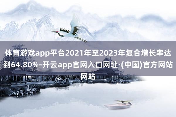 体育游戏app平台2021年至2023年复合增长率达到64.80%-开云app官网入口网址·(中国)官方网站