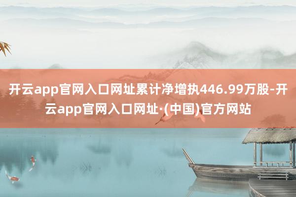 开云app官网入口网址累计净增执446.99万股-开云app官网入口网址·(中国)官方网站