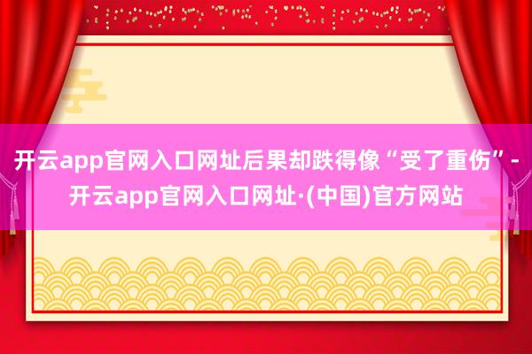 开云app官网入口网址后果却跌得像“受了重伤”-开云app官网入口网址·(中国)官方网站