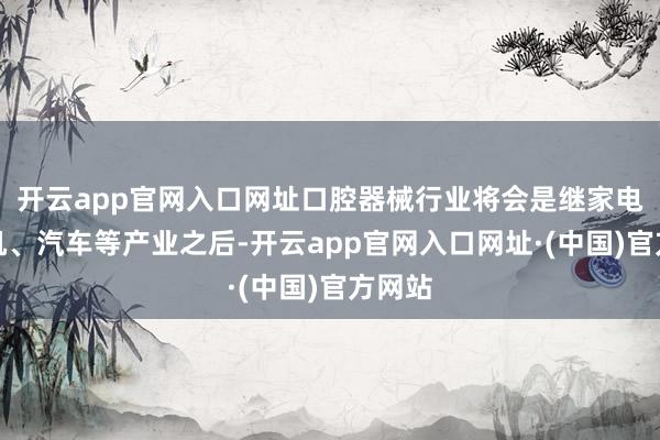 开云app官网入口网址口腔器械行业将会是继家电、手机、汽车等产业之后-开云app官网入口网址·(中国)官方网站