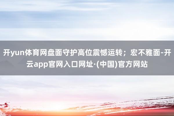 开yun体育网盘面守护高位震憾运转；宏不雅面-开云app官网入口网址·(中国)官方网站