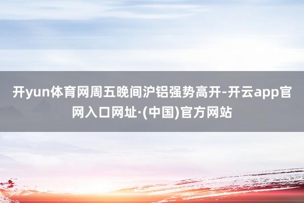 开yun体育网周五晚间沪铝强势高开-开云app官网入口网址·(中国)官方网站