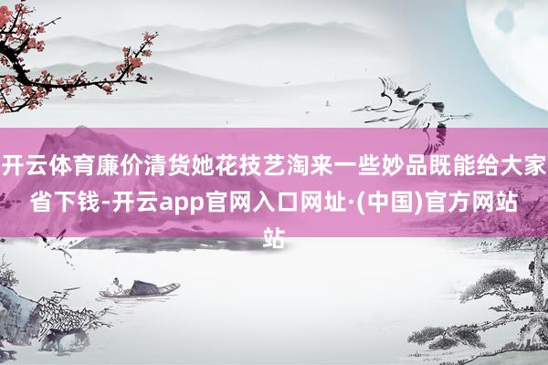 开云体育廉价清货她花技艺淘来一些妙品既能给大家省下钱-开云app官网入口网址·(中国)官方网站