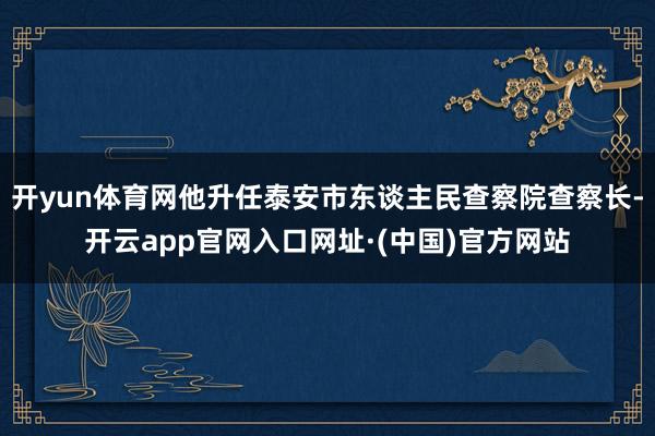 开yun体育网他升任泰安市东谈主民查察院查察长-开云app官网入口网址·(中国)官方网站