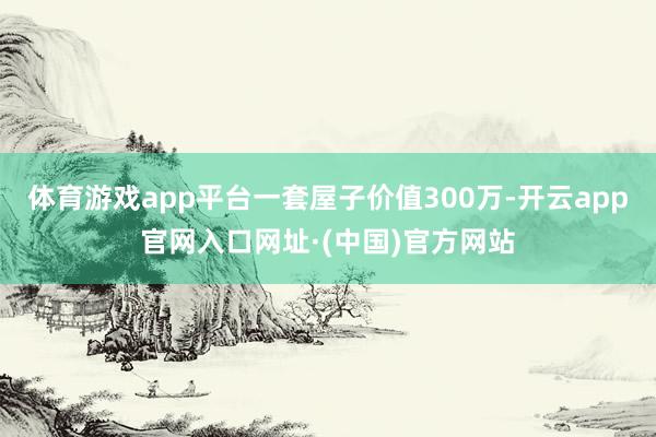 体育游戏app平台一套屋子价值300万-开云app官网入口网址·(中国)官方网站