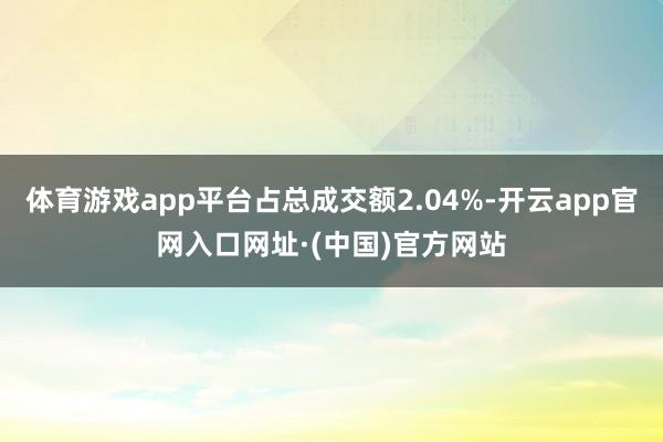 体育游戏app平台占总成交额2.04%-开云app官网入口网址·(中国)官方网站