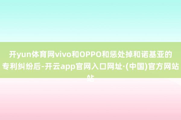 开yun体育网vivo和OPPO和惩处掉和诺基亚的专利纠纷后-开云app官网入口网址·(中国)官方网站