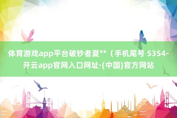 体育游戏app平台破钞者夏**（手机尾号 5354-开云app官网入口网址·(中国)官方网站