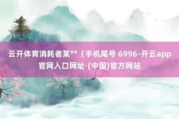 云开体育消耗者某**（手机尾号 6996-开云app官网入口网址·(中国)官方网站