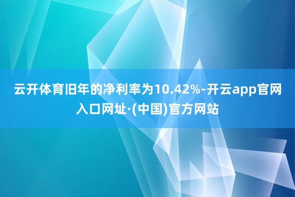 云开体育旧年的净利率为10.42%-开云app官网入口网址·(中国)官方网站