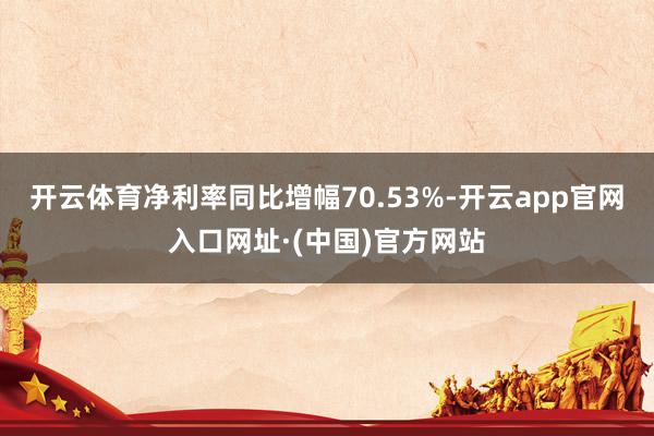 开云体育净利率同比增幅70.53%-开云app官网入口网址·(中国)官方网站