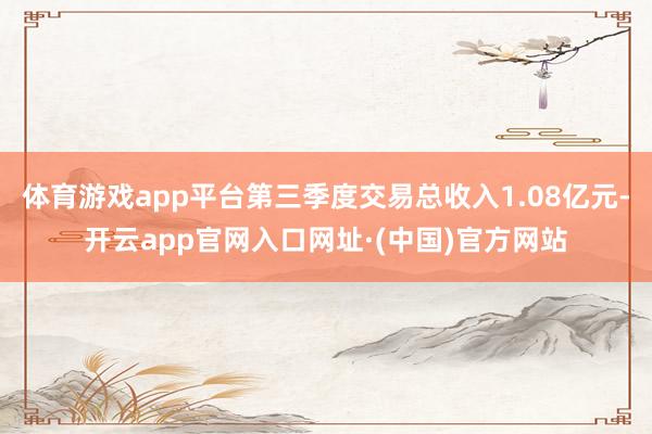 体育游戏app平台第三季度交易总收入1.08亿元-开云app官网入口网址·(中国)官方网站