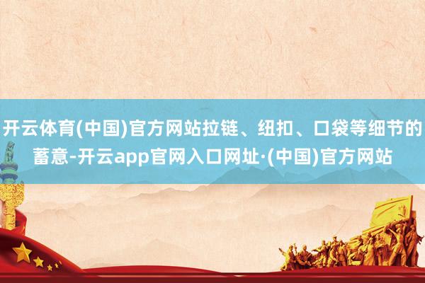 开云体育(中国)官方网站拉链、纽扣、口袋等细节的蓄意-开云app官网入口网址·(中国)官方网站