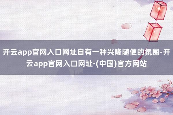 开云app官网入口网址自有一种兴隆随便的氛围-开云app官网入口网址·(中国)官方网站