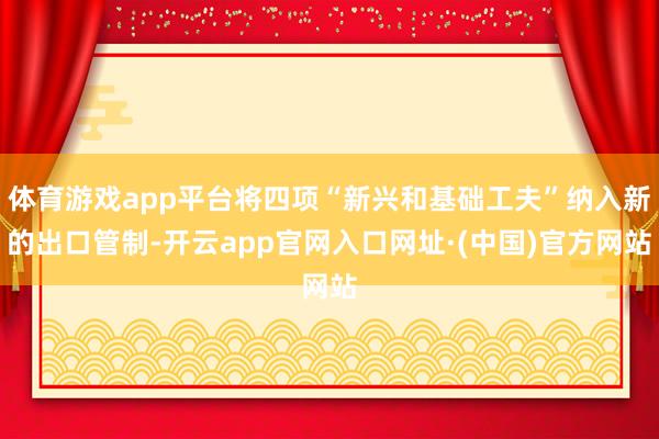 体育游戏app平台将四项“新兴和基础工夫”纳入新的出口管制-开云app官网入口网址·(中国)官方网站