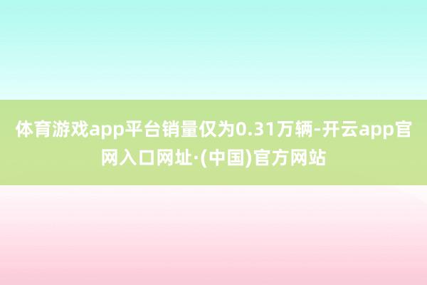 体育游戏app平台销量仅为0.31万辆-开云app官网入口网址·(中国)官方网站