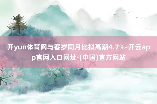 开yun体育网与客岁同月比拟高潮4.7%-开云app官网入口网址·(中国)官方网站