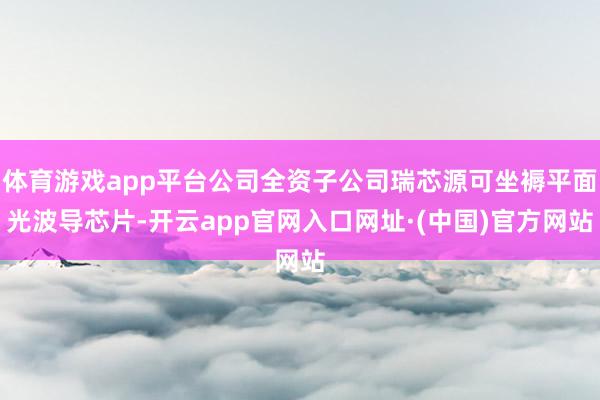 体育游戏app平台公司全资子公司瑞芯源可坐褥平面光波导芯片-开云app官网入口网址·(中国)官方网站