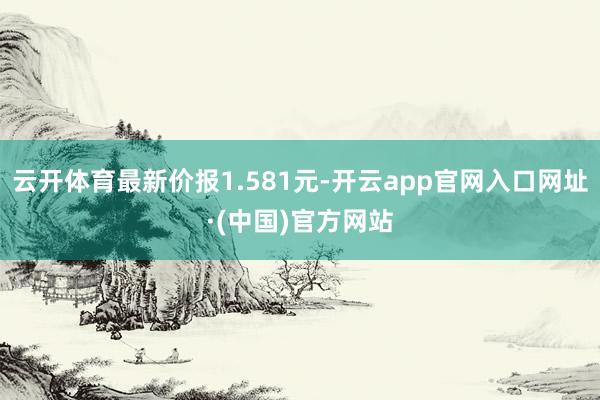 云开体育最新价报1.581元-开云app官网入口网址·(中国)官方网站