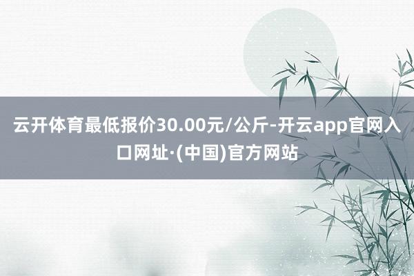 云开体育最低报价30.00元/公斤-开云app官网入口网址·(中国)官方网站