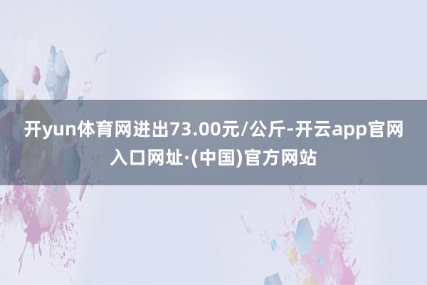 开yun体育网进出73.00元/公斤-开云app官网入口网址·(中国)官方网站