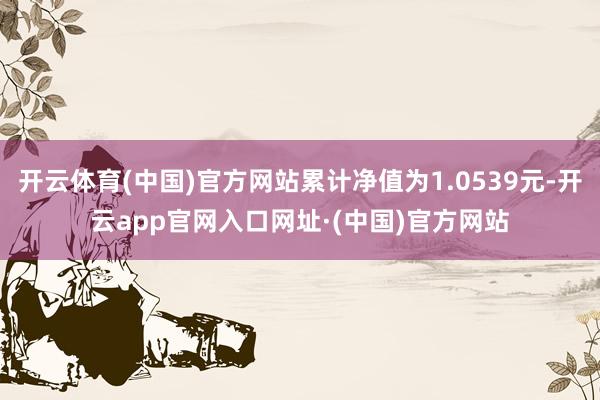 开云体育(中国)官方网站累计净值为1.0539元-开云app官网入口网址·(中国)官方网站