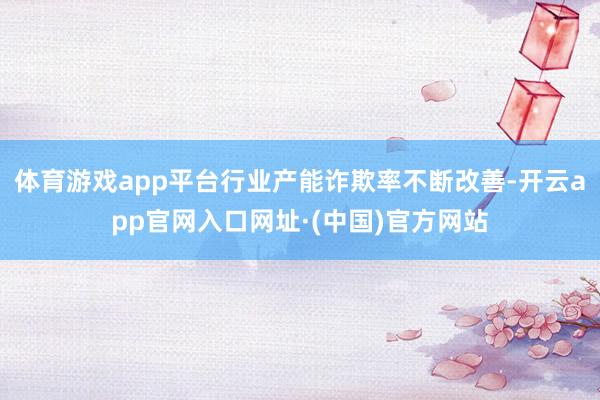 体育游戏app平台行业产能诈欺率不断改善-开云app官网入口网址·(中国)官方网站