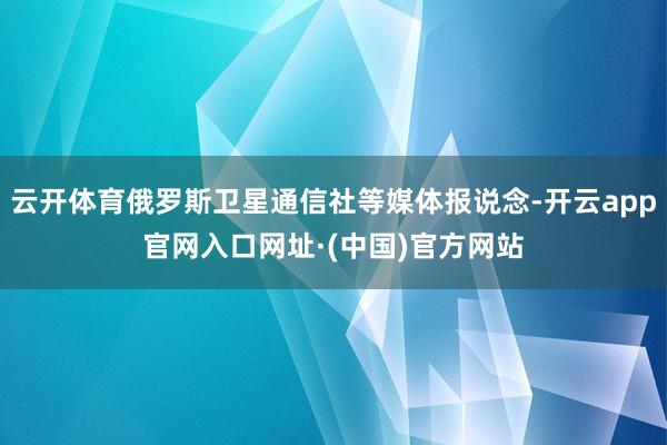 云开体育俄罗斯卫星通信社等媒体报说念-开云app官网入口网址·(中国)官方网站