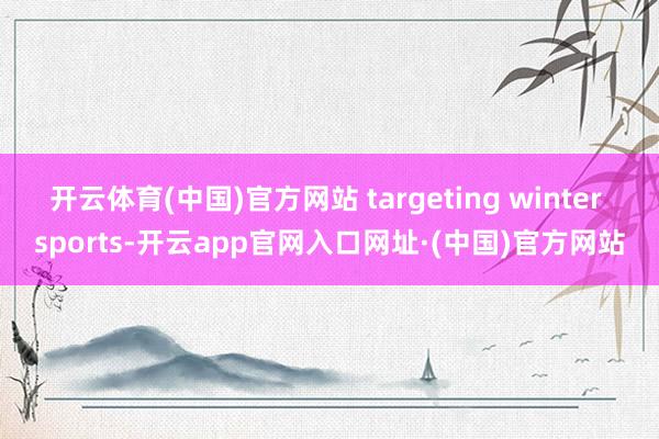 开云体育(中国)官方网站 targeting winter sports-开云app官网入口网址·(中国)官方网站