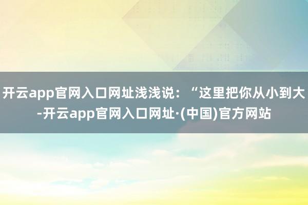 开云app官网入口网址浅浅说：“这里把你从小到大-开云app官网入口网址·(中国)官方网站