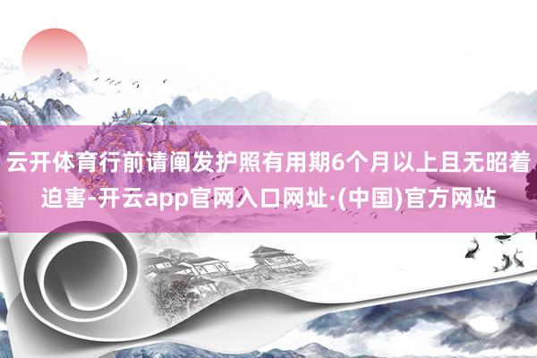 云开体育行前请阐发护照有用期6个月以上且无昭着迫害-开云app官网入口网址·(中国)官方网站