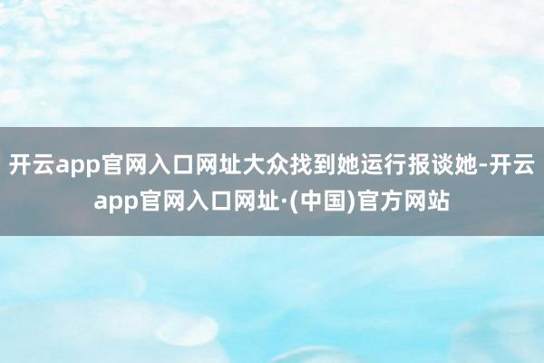 开云app官网入口网址大众找到她运行报谈她-开云app官网入口网址·(中国)官方网站