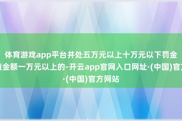 体育游戏app平台并处五万元以上十万元以下罚金；货值金额一万元以上的-开云app官网入口网址·(中国)官方网站