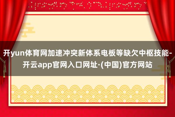 开yun体育网加速冲突新体系电板等缺欠中枢技能-开云app官网入口网址·(中国)官方网站