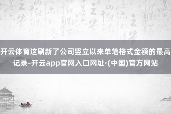 开云体育这刷新了公司竖立以来单笔格式金额的最高记录-开云app官网入口网址·(中国)官方网站