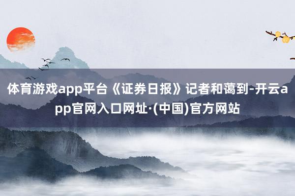 体育游戏app平台《证券日报》记者和蔼到-开云app官网入口网址·(中国)官方网站