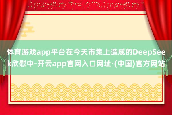 体育游戏app平台在今天市集上造成的DeepSeek欣慰中-开云app官网入口网址·(中国)官方网站