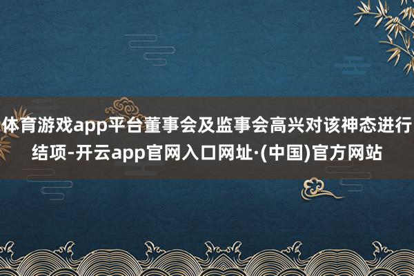 体育游戏app平台董事会及监事会高兴对该神态进行结项-开云app官网入口网址·(中国)官方网站