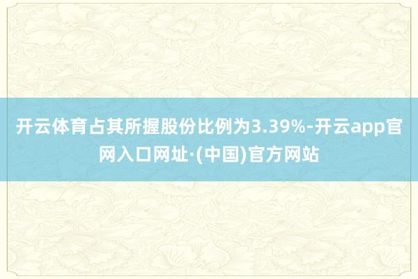 开云体育占其所握股份比例为3.39%-开云app官网入口网址·(中国)官方网站